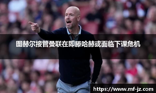 图赫尔接管曼联在即滕哈赫或面临下课危机